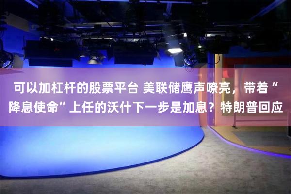 可以加杠杆的股票平台 美联储鹰声嘹亮，带着“降息使命”上任的沃什下一步是加息？特朗普回应