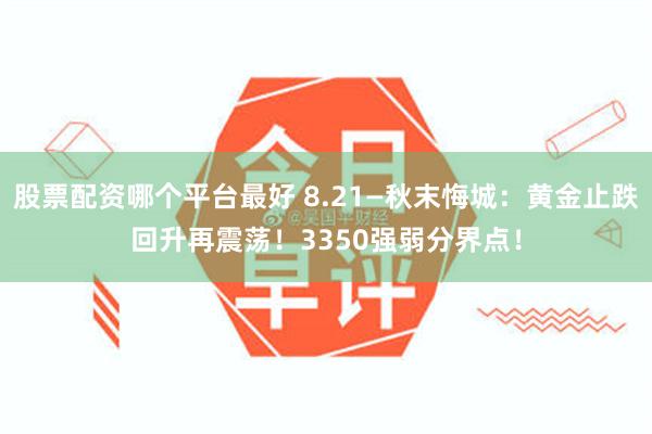 股票配资哪个平台最好 8.21—秋末悔城:黄金止跌回升再震荡!3350强弱分界点!