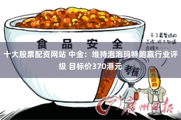 十大股票配资网站 中金：维持泡泡玛特跑赢行业评级 目标价370港元