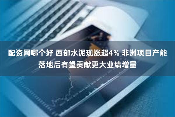 配资网哪个好 西部水泥现涨超4% 非洲项目产能落地后有望贡献更大业绩增量