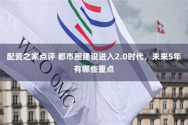 配资之家点评 都市圈建设进入2.0时代，未来5年有哪些重点