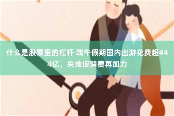 什么是股票里的杠杆 端午假期国内出游花费超444亿，央地促消费再加力