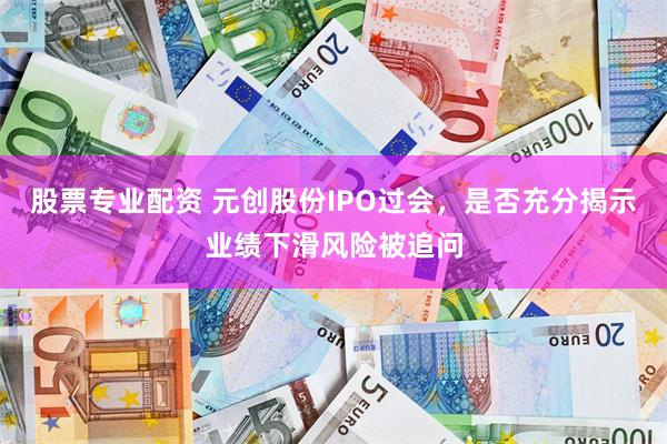 股票专业配资 元创股份IPO过会，是否充分揭示业绩下滑风险被追问