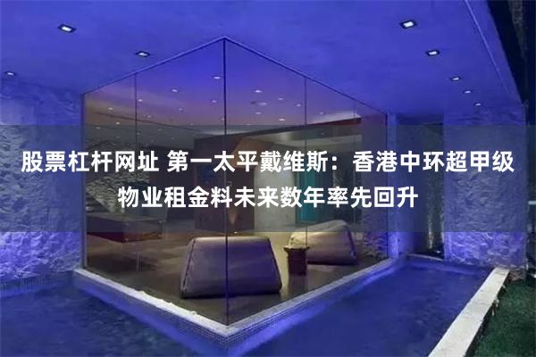 股票杠杆网址 第一太平戴维斯：香港中环超甲级物业租金料未来数年率先回升