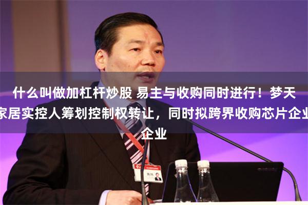 什么叫做加杠杆炒股 易主与收购同时进行！梦天家居实控人筹划控制权转让，同时拟跨界收购芯片企业