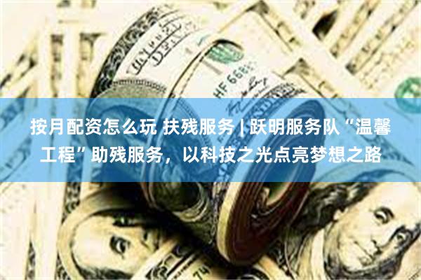 按月配资怎么玩 扶残服务 | 跃明服务队“温馨工程”助残服务，以科技之光点亮梦想之路