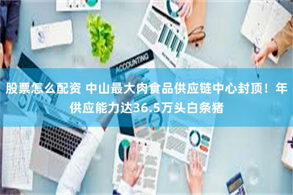 股票怎么配资 中山最大肉食品供应链中心封顶！年供应能力达36.5万头白条猪