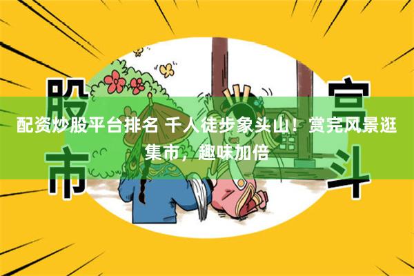 配资炒股平台排名 千人徒步象头山！赏完风景逛集市，趣味加倍