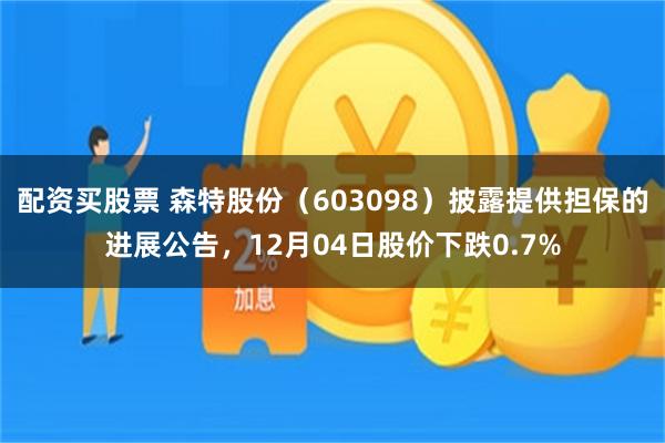 配资买股票 森特股份（603098）披露提供担保的进展公告，12月04日股价下跌0.7%