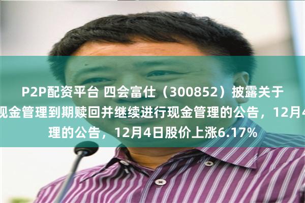 P2P配资平台 四会富仕（300852）披露关于部分闲置募集资金现金管理到期赎回并继续进行现金管理的公告，12月4日股价上涨6.17%