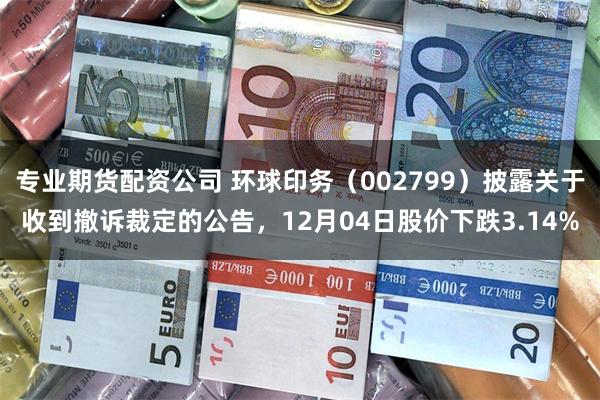 专业期货配资公司 环球印务（002799）披露关于收到撤诉裁定的公告，12月04日股价下跌3.14%