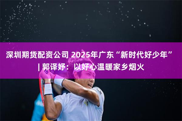 深圳期货配资公司 2025年广东“新时代好少年” | 郭译妤：以好心温暖家乡烟火
