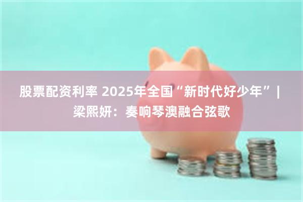 股票配资利率 2025年全国“新时代好少年” | 梁熙妍：奏响琴澳融合弦歌
