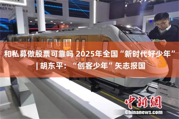 和私募做股票可靠吗 2025年全国“新时代好少年” | 胡东平：“创客少年”矢志报国