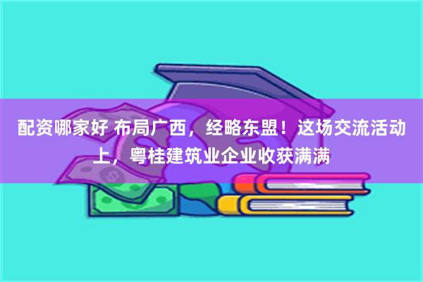 配资哪家好 布局广西，经略东盟！这场交流活动上，粤桂建筑业企业收获满满
