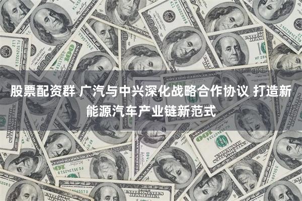 股票配资群 广汽与中兴深化战略合作协议 打造新能源汽车产业链新范式