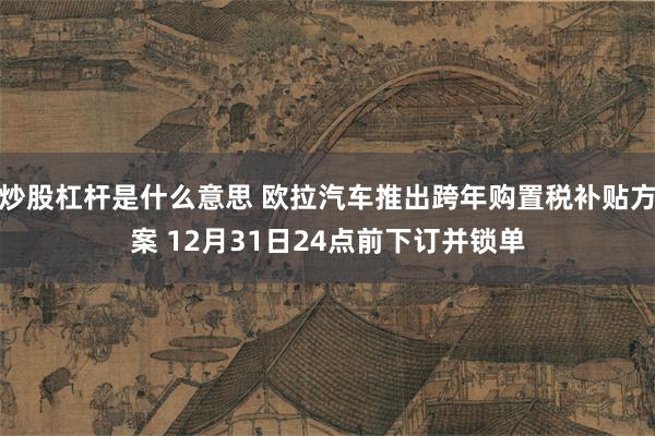炒股杠杆是什么意思 欧拉汽车推出跨年购置税补贴方案 12月31日24点前下订并锁单