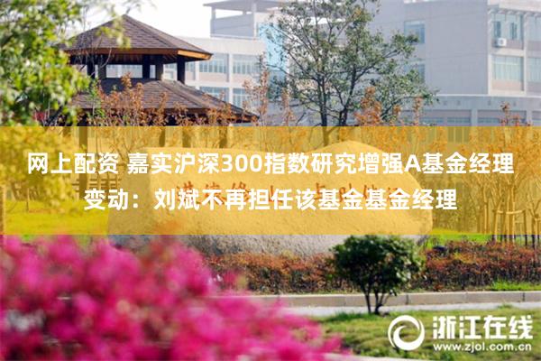 网上配资 嘉实沪深300指数研究增强A基金经理变动：刘斌不再担任该基金基金经理
