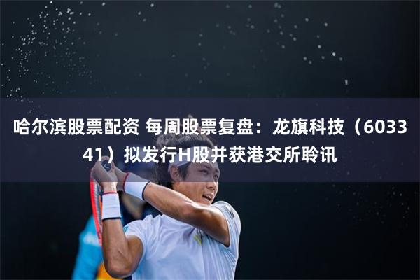 哈尔滨股票配资 每周股票复盘：龙旗科技（603341）拟发行H股并获港交所聆讯