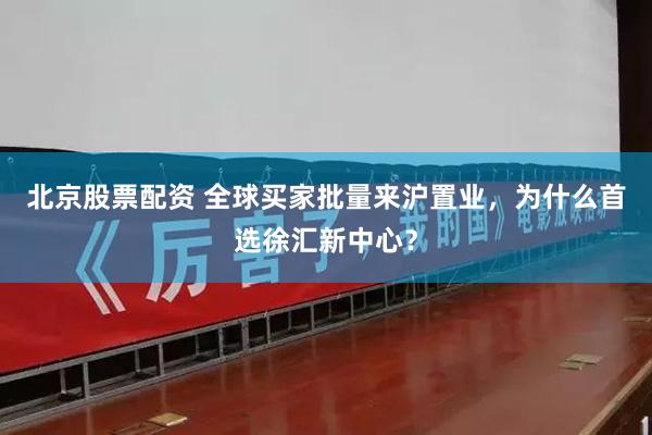 北京股票配资 全球买家批量来沪置业，为什么首选徐汇新中心？