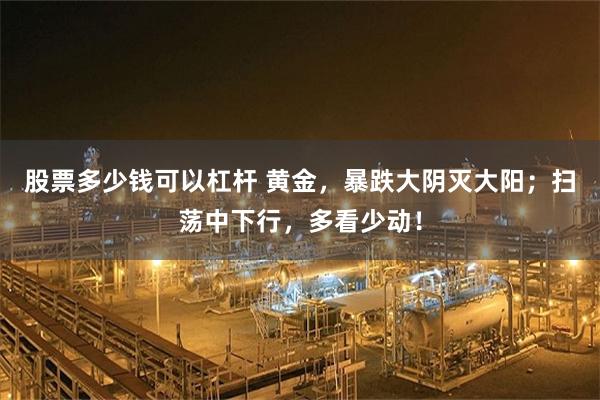 股票多少钱可以杠杆 黄金,暴跌大阴灭大阳;扫荡中下行,多看少动!