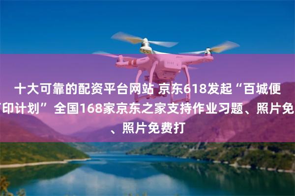 十大可靠的配资平台网站 京东618发起“百城便民打印计划” 全国168家京东之家支持作业习题、照片免费打