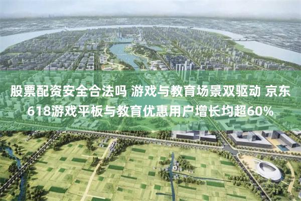 股票配资安全合法吗 游戏与教育场景双驱动 京东618游戏平板与教育优惠用户增长均超60%