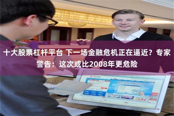 十大股票杠杆平台 下一场金融危机正在逼近？专家警告：这次或比2008年更危险