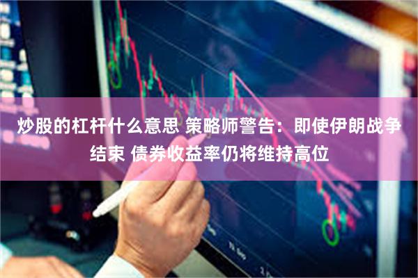 炒股的杠杆什么意思 策略师警告：即使伊朗战争结束 债券收益率仍将维持高位
