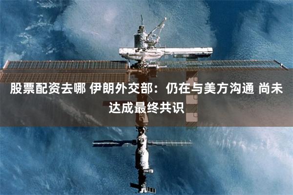 股票配资去哪 伊朗外交部：仍在与美方沟通 尚未达成最终共识