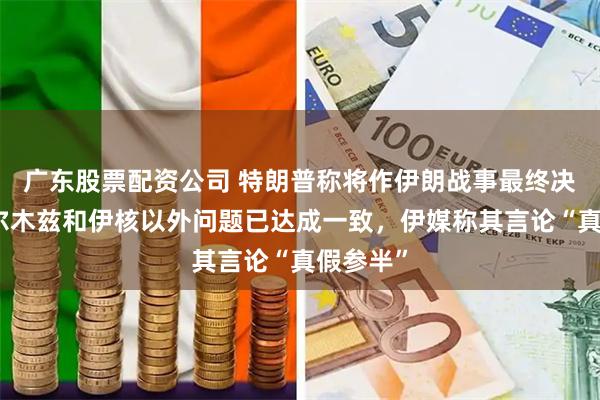 广东股票配资公司 特朗普称将作伊朗战事最终决定、霍尔木兹和伊核以外问题已达成一致，伊媒称其言论“真假参半”