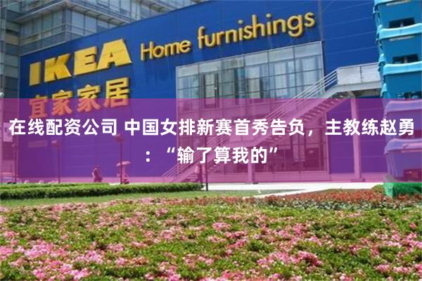 在线配资公司 中国女排新赛首秀告负，主教练赵勇：“输了算我的”