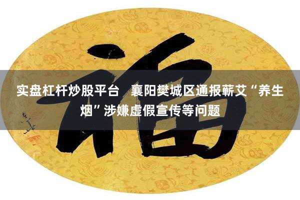 实盘杠杆炒股平台   襄阳樊城区通报蕲艾“养生烟”涉嫌虚假宣传等问题