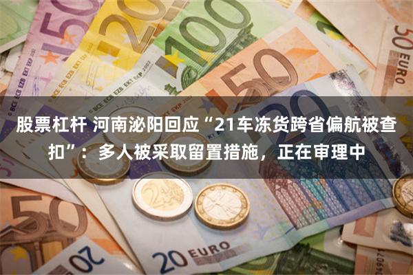 股票杠杆 河南泌阳回应“21车冻货跨省偏航被查扣”：多人被采取留置措施，正在审理中
