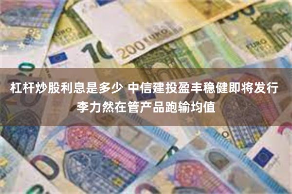 杠杆炒股利息是多少 中信建投盈丰稳健即将发行 李力然在管产品跑输均值