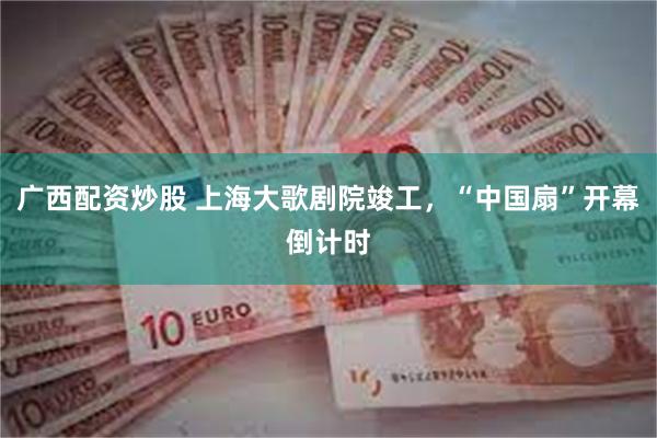 广西配资炒股 上海大歌剧院竣工，“中国扇”开幕倒计时