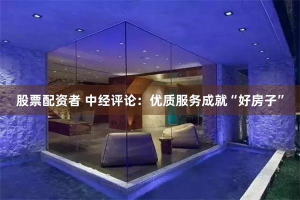 股票配资者 中经评论：优质服务成就“好房子”