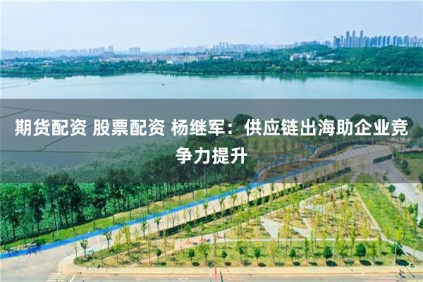 期货配资 股票配资 杨继军：供应链出海助企业竞争力提升