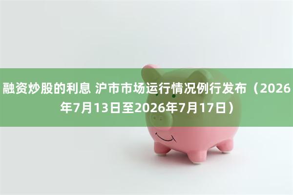 融资炒股的利息 沪市市场运行情况例行发布(2026年7月13日至2026年7月17日)