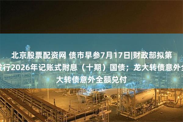 北京股票配资网 债市早参7月17日|财政部拟第五次续发行2026年记账式附息（十期）国债；龙大转债意外全额兑付