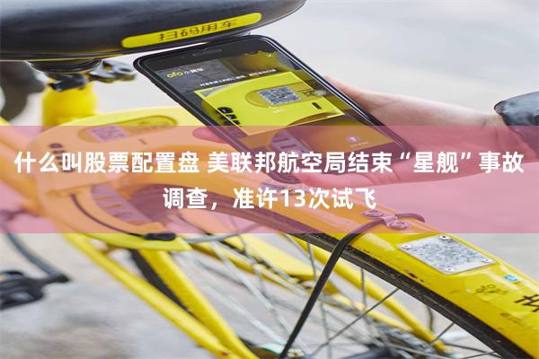 什么叫股票配置盘 美联邦航空局结束“星舰”事故调查，准许13次试飞