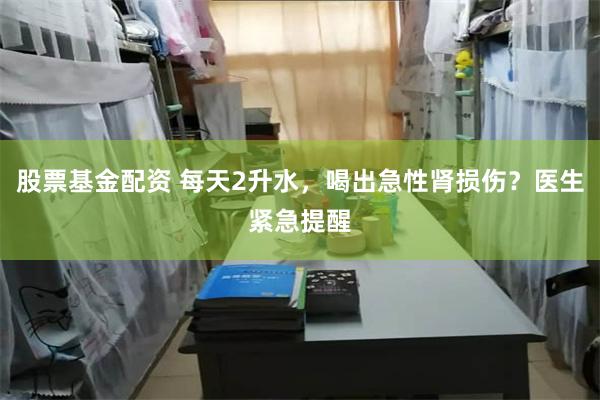 股票基金配资 每天2升水，喝出急性肾损伤？医生紧急提醒