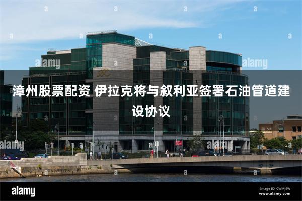 漳州股票配资 伊拉克将与叙利亚签署石油管道建设协议