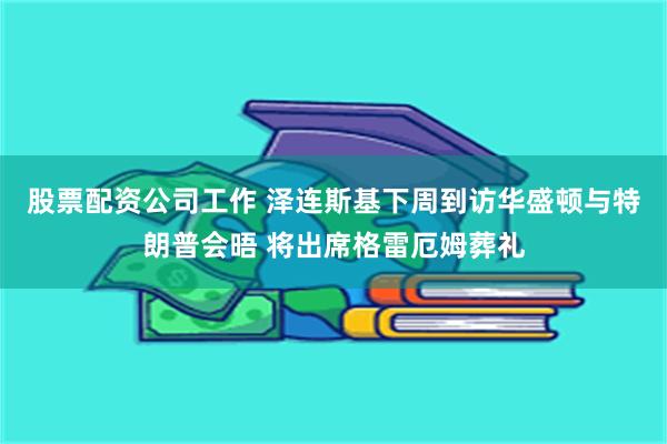 股票配资公司工作 泽连斯基下周到访华盛顿与特朗普会晤 将出席格雷厄姆葬礼