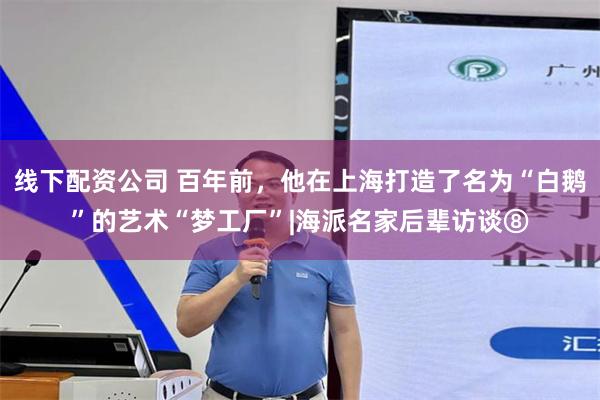 线下配资公司 百年前，他在上海打造了名为“白鹅”的艺术“梦工厂”|海派名家后辈访谈⑧