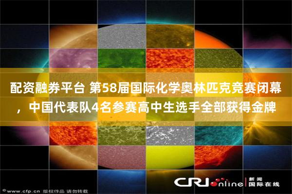 配资融券平台 第58届国际化学奥林匹克竞赛闭幕，中国代表队4名参赛高中生选手全部获得金牌