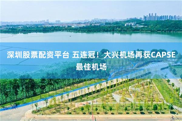 深圳股票配资平台 五连冠！大兴机场再获CAPSE最佳机场