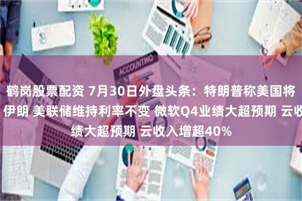 鹤岗股票配资 7月30日外盘头条：特朗普称美国将“狠狠打击”伊朗 美联储维持利率不变 微软Q4业绩大超预期 云收入增超40%
