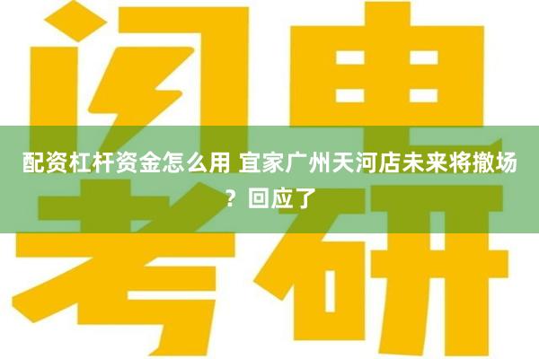 配资杠杆资金怎么用 宜家广州天河店未来将撤场？回应了