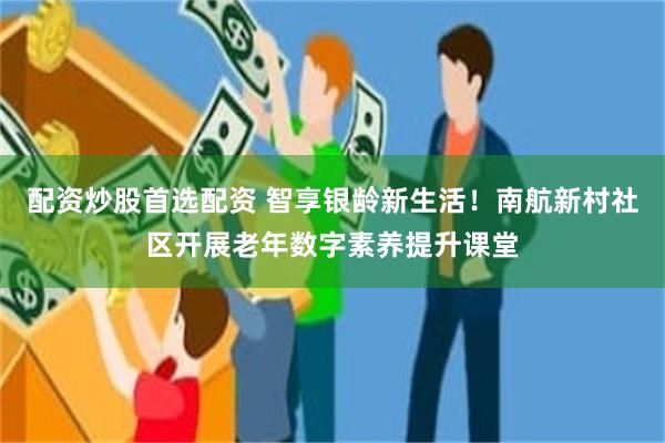 配资炒股首选配资 智享银龄新生活!南航新村社区开展老年数字素养提升课堂